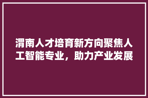 渭南人才培育新方向聚焦人工智能专业，助力产业发展_渭南关键词优化哪个专业