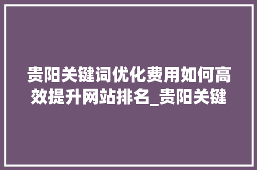 贵阳关键词优化费用如何高效提升网站排名_贵阳关键词优化的费用