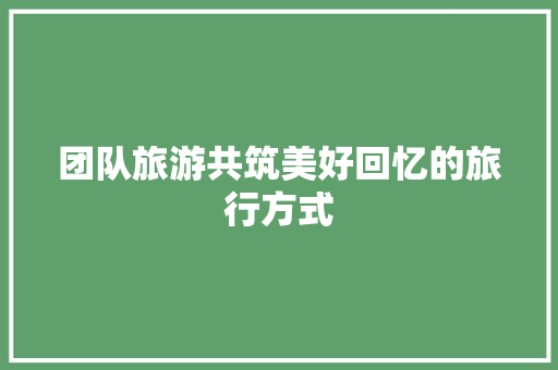 团队旅游共筑美好回忆的旅行方式