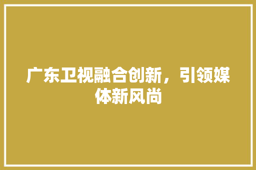 广东卫视融合创新，引领媒体新风尚