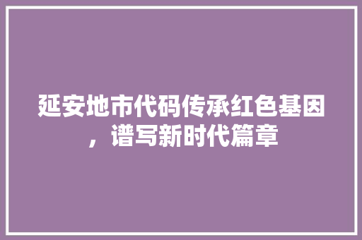 延安地市代码传承红色基因，谱写新时代篇章