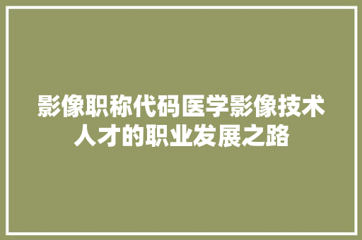 影像职称代码医学影像技术人才的职业发展之路  第1张