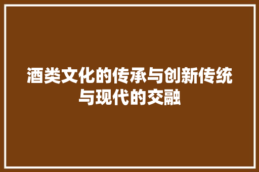 酒类文化的传承与创新传统与现代的交融