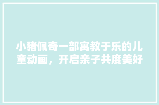 小猪佩奇一部寓教于乐的儿童动画，开启亲子共度美好时光