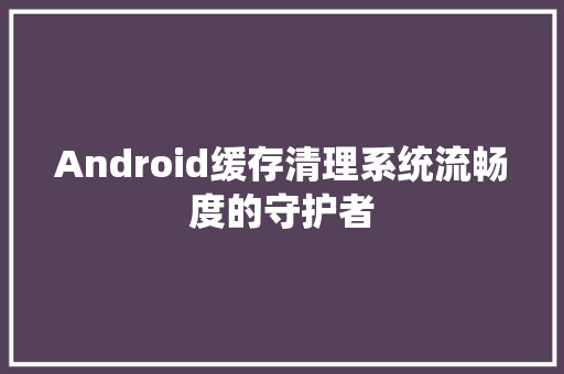Android缓存清理系统流畅度的守护者