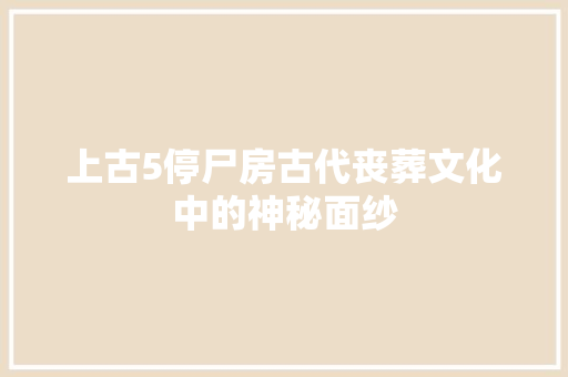 上古5停尸房古代丧葬文化中的神秘面纱