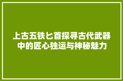 上古五铁匕首探寻古代武器中的匠心独运与神秘魅力