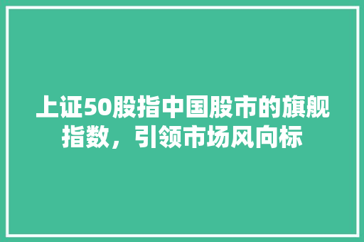 上证50股指中国股市的旗舰指数，引领市场风向标
