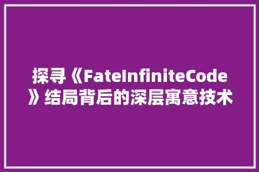 探寻《FateInfiniteCode》结局背后的深层寓意技术与命运的交织