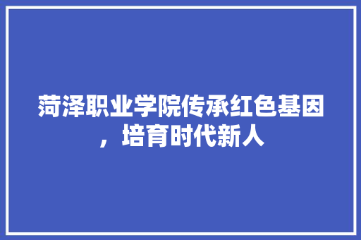菏泽职业学院传承红色基因，培育时代新人
