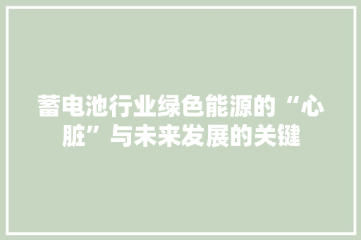 蓄电池行业绿色能源的“心脏”与未来发展的关键