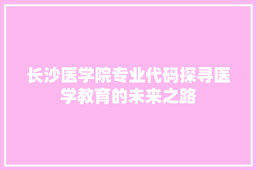 长沙医学院专业代码探寻医学教育的未来之路  第1张