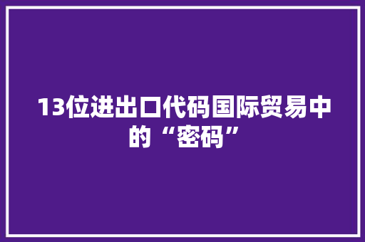 13位进出口代码国际贸易中的“密码”  第1张