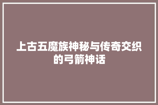 上古五魔族神秘与传奇交织的弓箭神话