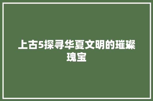 上古5探寻华夏文明的璀璨瑰宝