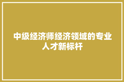 中级经济师经济领域的专业人才新标杆