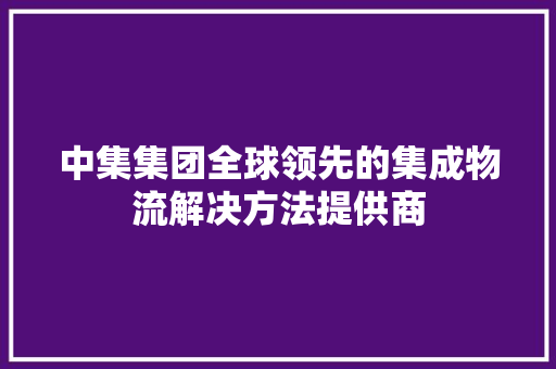 中集集团全球领先的集成物流解决方法提供商