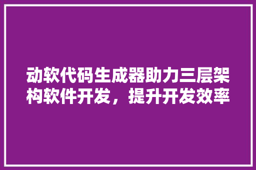 动软代码生成器助力三层架构软件开发，提升开发效率与质量