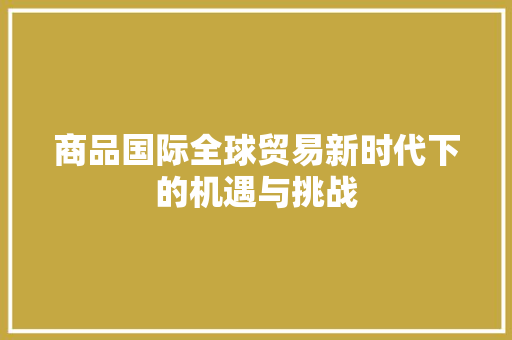 商品国际全球贸易新时代下的机遇与挑战