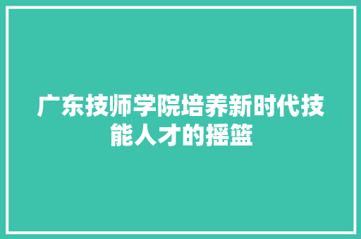 广东技师学院培养新时代技能人才的摇篮