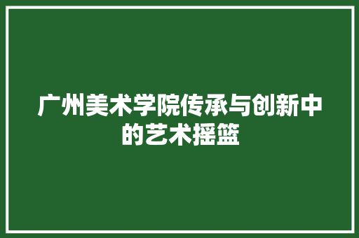 广州美术学院传承与创新中的艺术摇篮