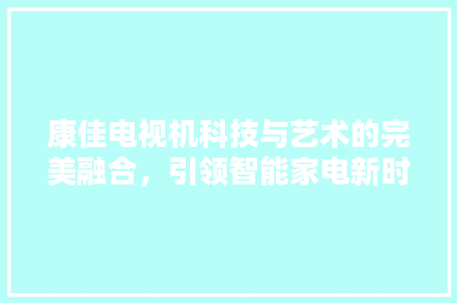 康佳电视机科技与艺术的完美融合，引领智能家电新时代