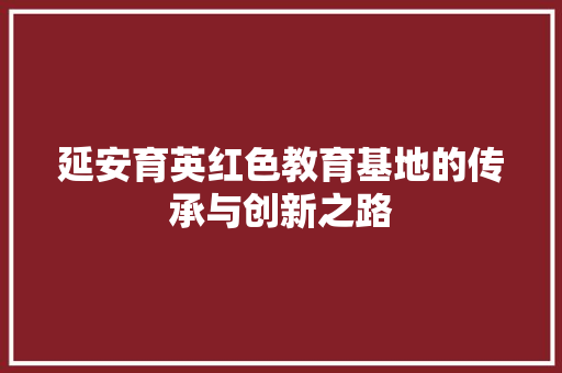 延安育英红色教育基地的传承与创新之路