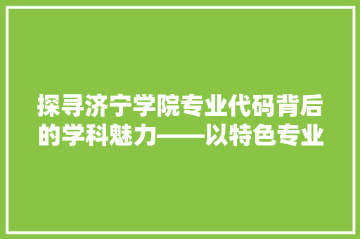 探寻济宁学院专业代码背后的学科魅力——以特色专业为例