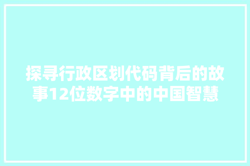 探寻行政区划代码背后的故事12位数字中的中国智慧