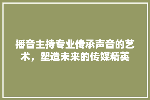 播音主持专业传承声音的艺术，塑造未来的传媒精英