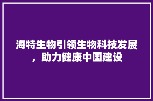 海特生物引领生物科技发展，助力健康中国建设