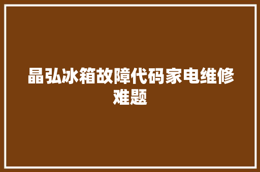 晶弘冰箱故障代码家电维修难题