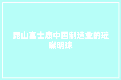 昆山富士康中国制造业的璀璨明珠
