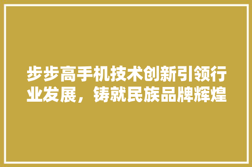 步步高手机技术创新引领行业发展，铸就民族品牌辉煌