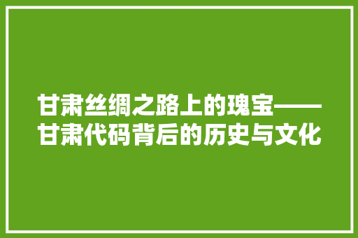 甘肃丝绸之路上的瑰宝——甘肃代码背后的历史与文化底蕴