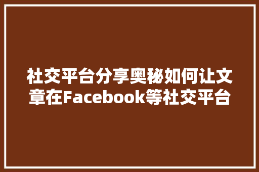 社交平台分享奥秘如何让文章在Facebook等社交平台上热传